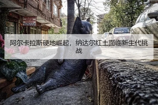 阿尔卡拉斯硬地崛起，纳达尔红土面临新生代挑战